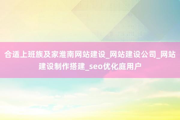 合适上班族及家淮南网站建设_网站建设公司_网站建设制作搭建_seo优化庭用户