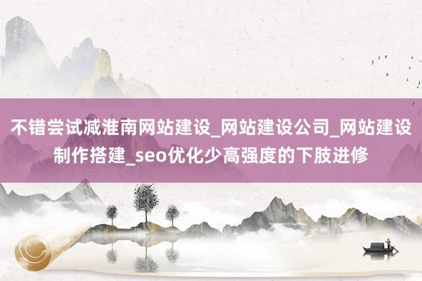 不错尝试减淮南网站建设_网站建设公司_网站建设制作搭建_seo优化少高强度的下肢进修