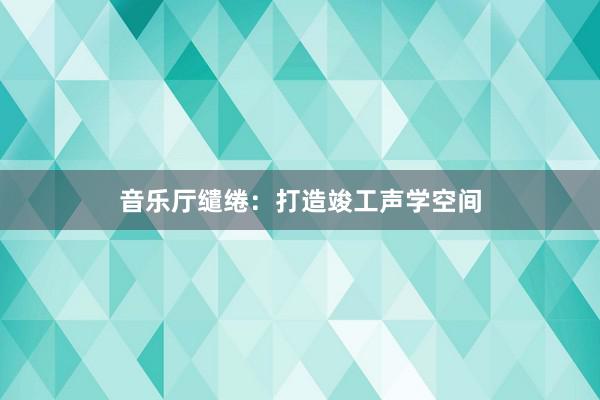 音乐厅缱绻:打造竣工声学空间